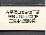 在平顶山复审焊工证应购买哪种试题(焊工复审试题购买)