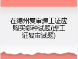 在德州复审焊工证应购买哪种试题(焊工证复审试题)
