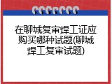 在聊城复审焊工证应购买哪种试题(聊城焊工复审试题)