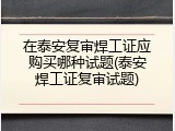 在泰安复审焊工证应购买哪种试题(泰安焊工证复审试题)