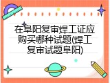 在阜阳复审焊工证应购买哪种试题(焊工复审试题阜阳)