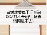 白城建委焊工证查询网站打不开(焊工证查询网进不去)