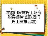 在厦门复审焊工证应购买哪种试题(厦门焊工复审试题)