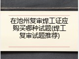 在池州复审焊工证应购买哪种试题(焊工复审试题推荐)