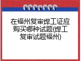 在福州复审焊工证应购买哪种试题(焊工复审试题福州)