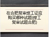 在合肥复审焊工证应购买哪种试题(焊工复审试题合肥)