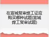 在宣城复审焊工证应购买哪种试题(宣城焊工复审试题)