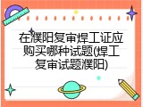 在濮阳复审焊工证应购买哪种试题(焊工复审试题濮阳)