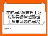 在驻马店复审焊工证应购买哪种试题(焊工复审试题驻马店)