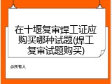 在十堰复审焊工证应购买哪种试题(焊工复审试题购买)