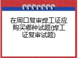 在周口复审焊工证应购买哪种试题(焊工证复审试题)