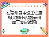 在泰州复审焊工证应购买哪种试题(泰州焊工复审试题)
