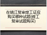 在镇江复审焊工证应购买哪种试题(焊工复审试题购买)
