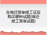 在宿迁复审焊工证应购买哪种试题(宿迁焊工复审试题)