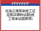 在连云港复审焊工证应购买哪种试题(焊工复审试题推荐)