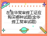 在金华复审焊工证应购买哪种试题(金华焊工复审试题)
