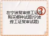 在宁波复审焊工证应购买哪种试题(宁波焊工证复审试题)