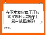在丽水复审焊工证应购买哪种试题(焊工复审试题推荐)