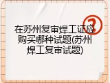 在苏州复审焊工证应购买哪种试题(苏州焊工复审试题)