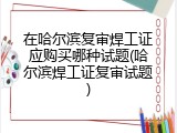 在哈尔滨复审焊工证应购买哪种试题(哈尔滨焊工证复审试题)