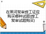 在黑河复审焊工证应购买哪种试题(焊工复审试题购买)