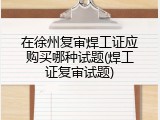 在徐州复审焊工证应购买哪种试题(焊工证复审试题)