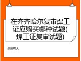 在齐齐哈尔复审焊工证应购买哪种试题(焊工证复审试题)