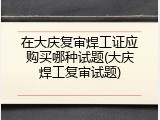 在大庆复审焊工证应购买哪种试题(大庆焊工复审试题)