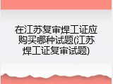 在江苏复审焊工证应购买哪种试题(江苏焊工证复审试题)