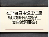在邢台复审焊工证应购买哪种试题(焊工复审试题邢台)
