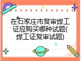 在石家庄市复审焊工证应购买哪种试题(焊工证复审试题)