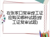 在张家口复审焊工证应购买哪种试题(焊工证复审试题)
