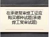 在承德复审焊工证应购买哪种试题(承德焊工复审试题)