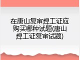 在唐山复审焊工证应购买哪种试题(唐山焊工证复审试题)