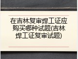 在吉林复审焊工证应购买哪种试题(吉林焊工证复审试题)