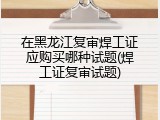 在黑龙江复审焊工证应购买哪种试题(焊工证复审试题)