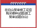 在白山复审焊工证应购买哪种试题(焊工复审试题白山)