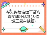 在大连复审焊工证应购买哪种试题(大连焊工复审试题)