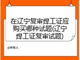 在辽宁复审焊工证应购买哪种试题(辽宁焊工证复审试题)