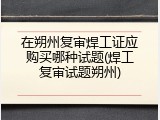 在朔州复审焊工证应购买哪种试题(焊工复审试题朔州)
