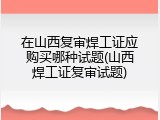 在山西复审焊工证应购买哪种试题(山西焊工证复审试题)