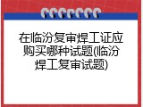 在临汾复审焊工证应购买哪种试题(临汾焊工复审试题)