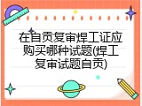 在自贡复审焊工证应购买哪种试题(焊工复审试题自贡)
