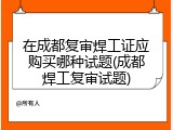 在成都复审焊工证应购买哪种试题(成都焊工复审试题)
