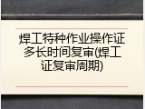 焊工特种作业操作证多长时间复审(焊工证复审周期)