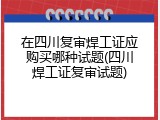 在四川复审焊工证应购买哪种试题(四川焊工证复审试题)