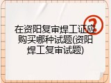 在资阳复审焊工证应购买哪种试题(资阳焊工复审试题)
