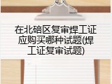 在北碚区复审焊工证应购买哪种试题(焊工证复审试题)