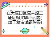 在大渡口区复审焊工证应购买哪种试题(焊工复审试题购买)