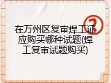在万州区复审焊工证应购买哪种试题(焊工复审试题购买)